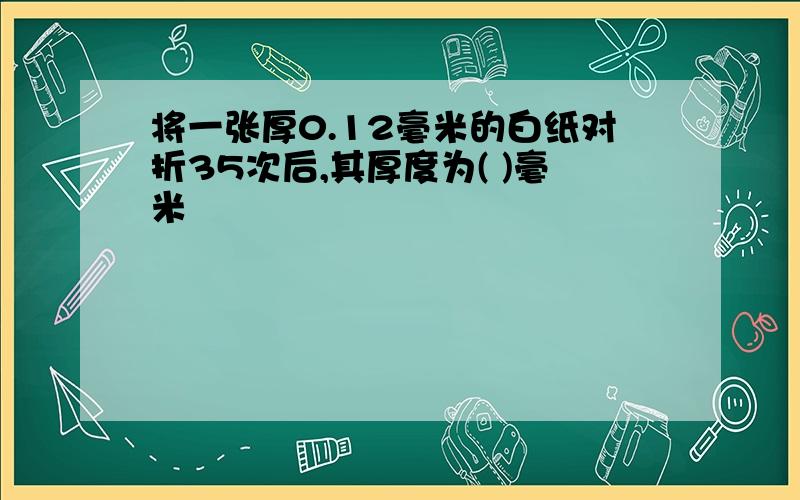 将一张厚0.12毫米的白纸对折35次后,其厚度为( )毫米