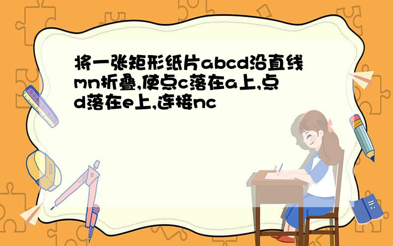 将一张矩形纸片abcd沿直线mn折叠,使点c落在a上,点d落在e上,连接nc