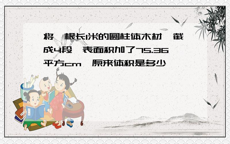 将一根长1米的圆柱体木材,截成4段,表面积加了75.36平方cm,原来体积是多少