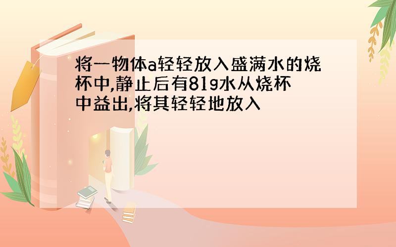 将一物体a轻轻放入盛满水的烧杯中,静止后有81g水从烧杯中益出,将其轻轻地放入