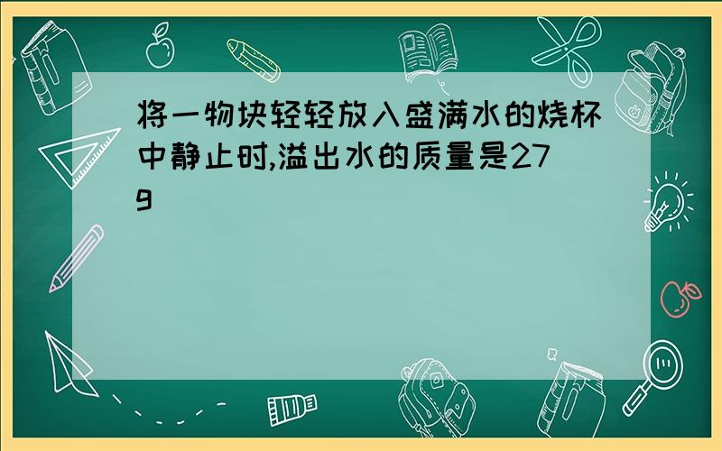 将一物块轻轻放入盛满水的烧杯中静止时,溢出水的质量是27g