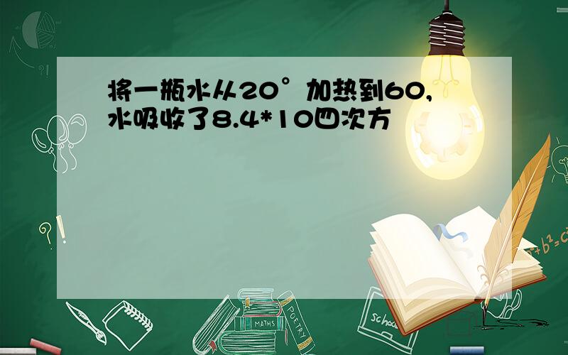 将一瓶水从20°加热到60,水吸收了8.4*10四次方