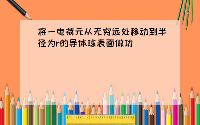 将一电荷元从无穷远处移动到半径为r的导体球表面做功