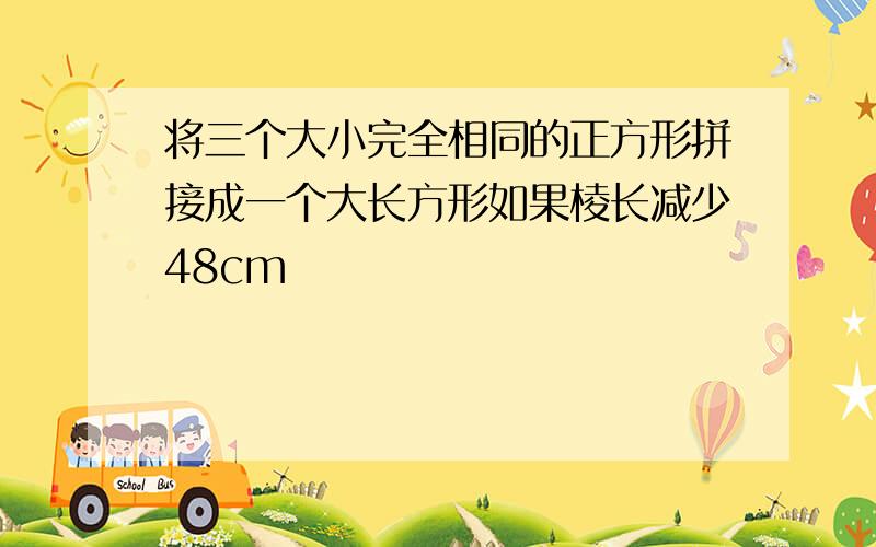 将三个大小完全相同的正方形拼接成一个大长方形如果棱长减少48cm