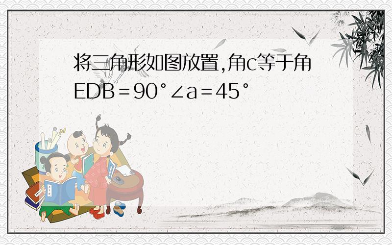 将三角形如图放置,角c等于角EDB＝90°∠a＝45°