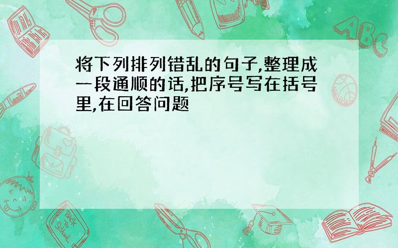 将下列排列错乱的句子,整理成一段通顺的话,把序号写在括号里,在回答问题