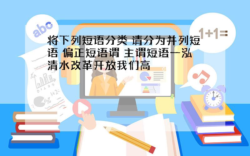 将下列短语分类 请分为并列短语 偏正短语谓 主谓短语一泓清水改革开放我们高