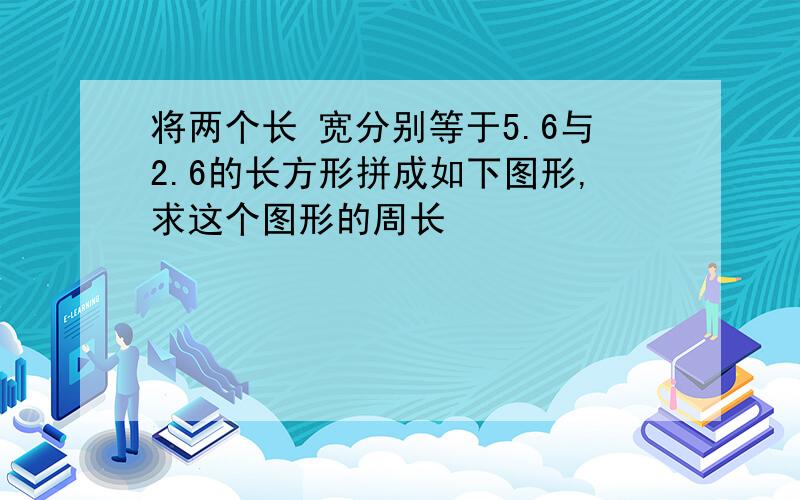 将两个长 宽分别等于5.6与2.6的长方形拼成如下图形,求这个图形的周长