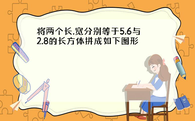 将两个长.宽分别等于5.6与2.8的长方体拼成如下图形