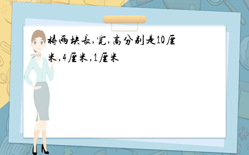 将两块长,宽,高分别是10厘米,4厘米,1厘米