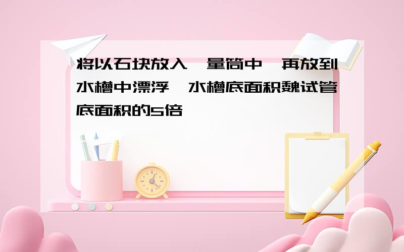 将以石块放入一量筒中,再放到水槽中漂浮,水槽底面积魏试管底面积的5倍,