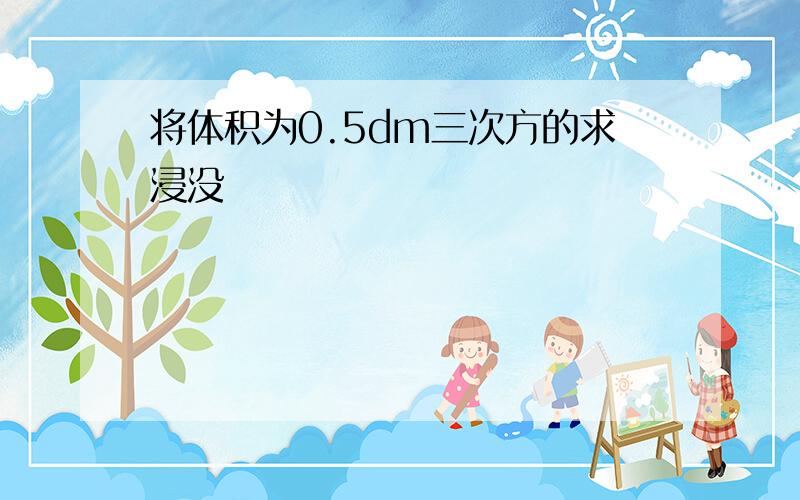 将体积为0.5dm三次方的求浸没