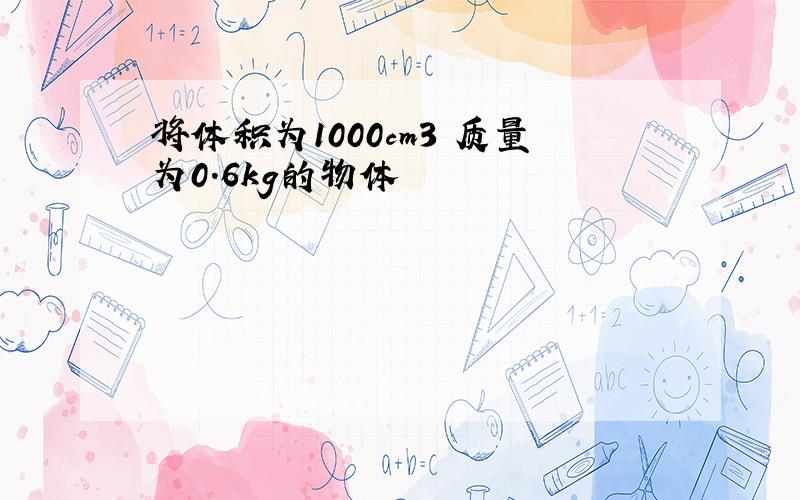 将体积为1000cm3 质量为0.6kg的物体