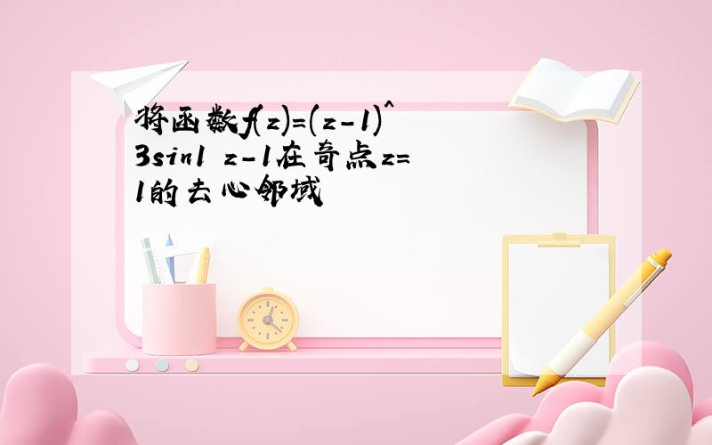 将函数f(z)=(z-1)^3sin1 z-1在奇点z=1的去心邻域