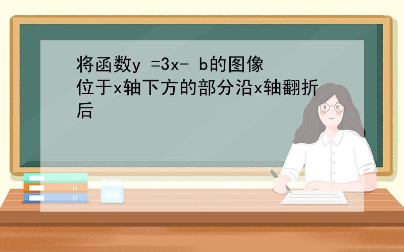 将函数y =3x- b的图像位于x轴下方的部分沿x轴翻折后