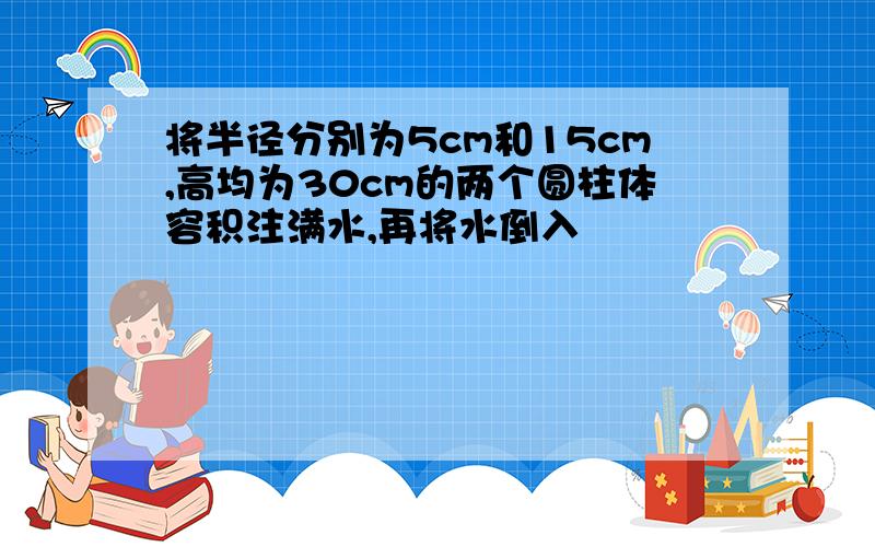 将半径分别为5cm和15cm,高均为30cm的两个圆柱体容积注满水,再将水倒入