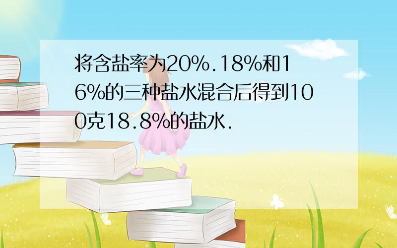 将含盐率为20%.18%和16%的三种盐水混合后得到100克18.8%的盐水.