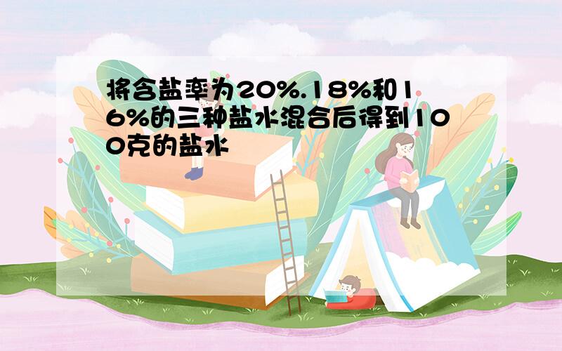 将含盐率为20%.18%和16%的三种盐水混合后得到100克的盐水