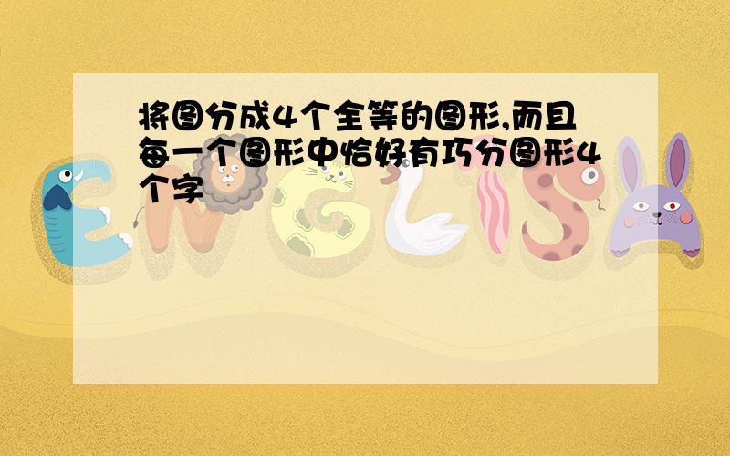 将图分成4个全等的图形,而且每一个图形中恰好有巧分图形4个字