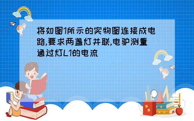 将如图1所示的实物图连接成电路,要求两盏灯并联,电驴测量通过灯L1的电流