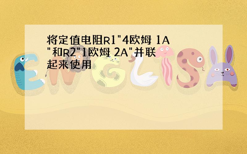 将定值电阻R1"4欧姆 1A"和R2"1欧姆 2A"并联起来使用