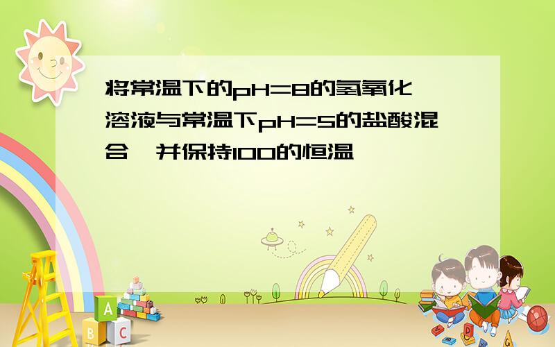 将常温下的pH=8的氢氧化钡溶液与常温下pH=5的盐酸混合,并保持100的恒温