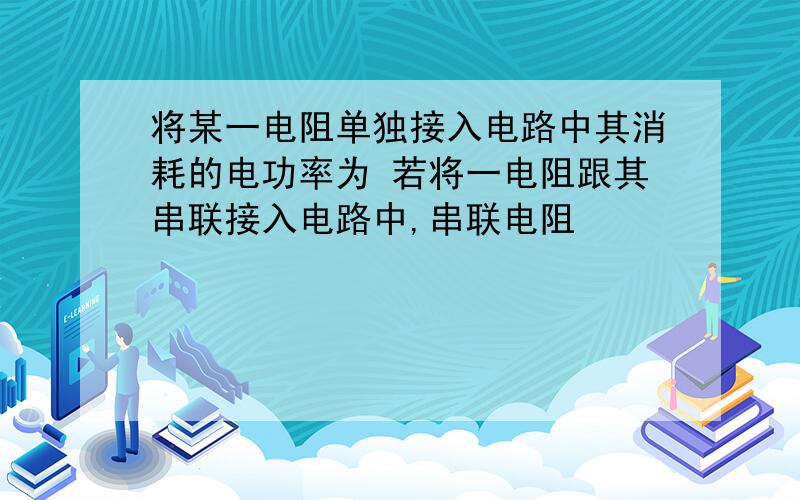 将某一电阻单独接入电路中其消耗的电功率为 若将一电阻跟其串联接入电路中,串联电阻