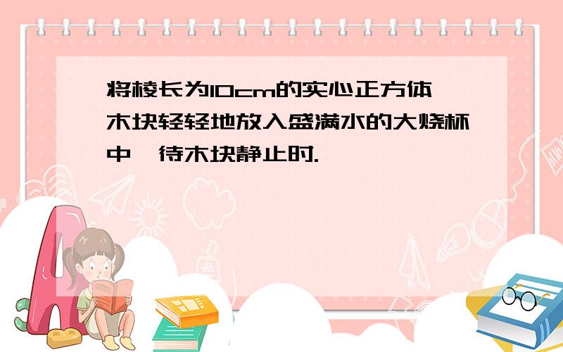 将棱长为10cm的实心正方体木块轻轻地放入盛满水的大烧杯中,待木块静止时.