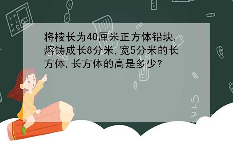 将棱长为40厘米正方体铅块,熔铸成长8分米,宽5分米的长方体,长方体的高是多少?