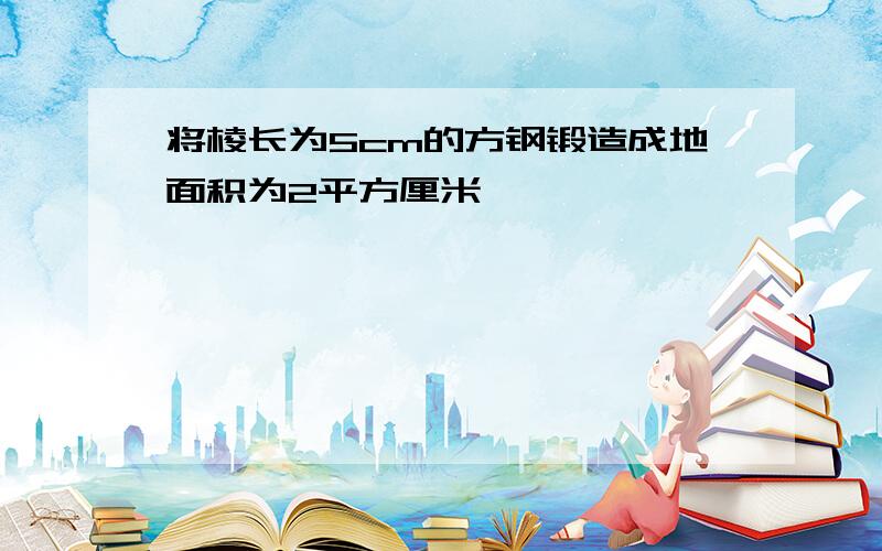 将棱长为5cm的方钢锻造成地面积为2平方厘米