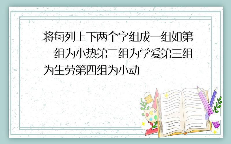 将每列上下两个字组成一组如第一组为小热第二组为学爱第三组为生劳第四组为小动