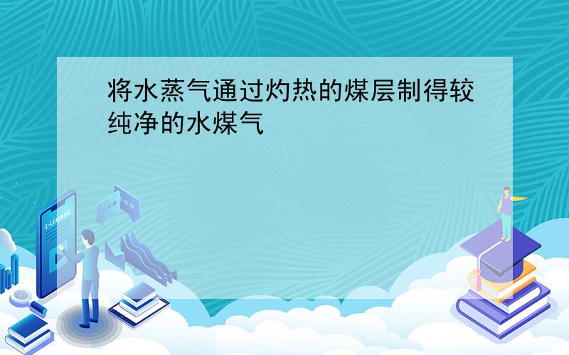 将水蒸气通过灼热的煤层制得较纯净的水煤气