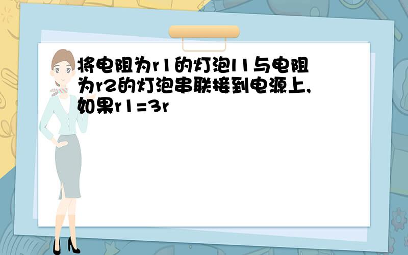 将电阻为r1的灯泡l1与电阻为r2的灯泡串联接到电源上,如果r1=3r