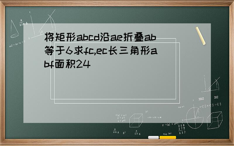 将矩形abcd沿ae折叠ab等于6求fc,ec长三角形abf面积24