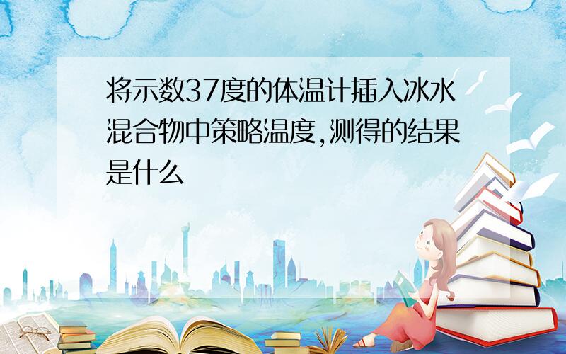 将示数37度的体温计插入冰水混合物中策略温度,测得的结果是什么