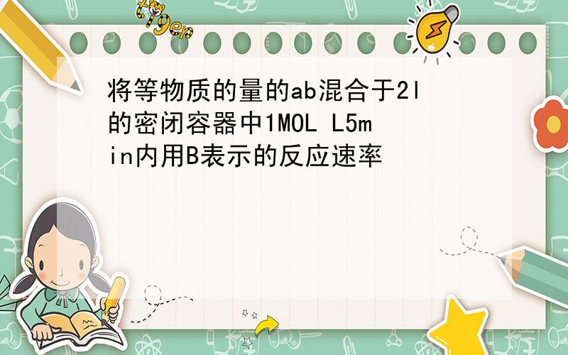 将等物质的量的ab混合于2l的密闭容器中1MOL L5min内用B表示的反应速率