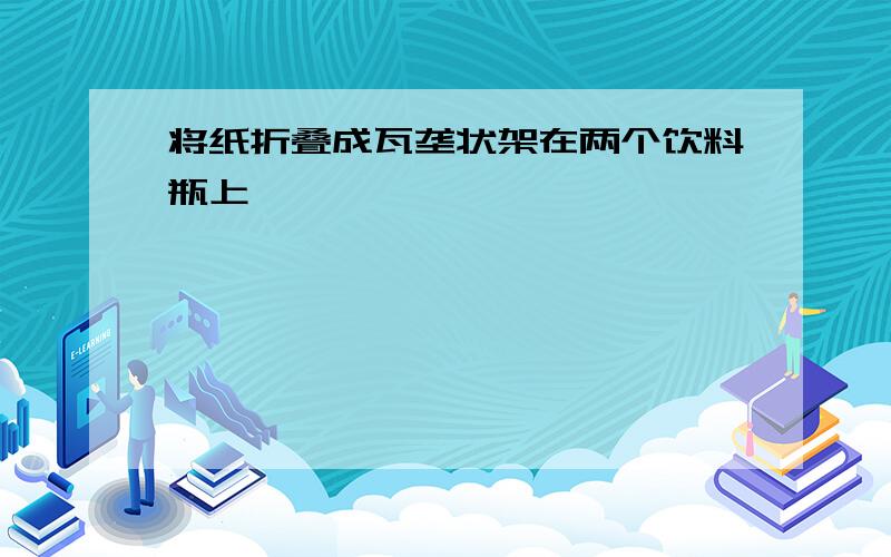 将纸折叠成瓦垄状架在两个饮料瓶上