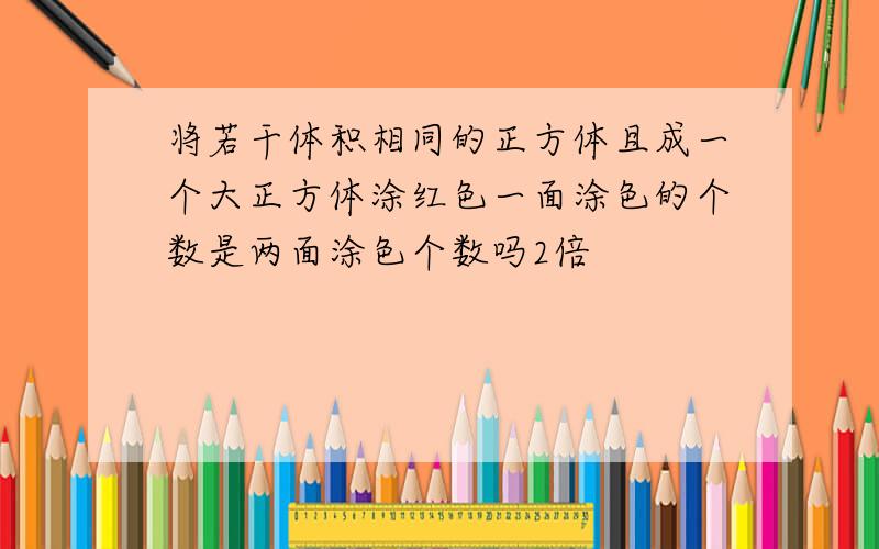 将若干体积相同的正方体且成一个大正方体涂红色一面涂色的个数是两面涂色个数吗2倍