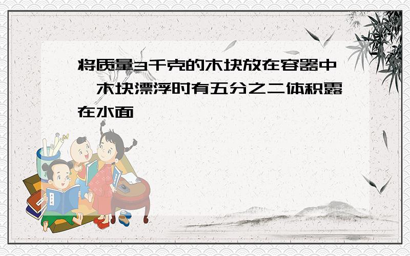 将质量3千克的木块放在容器中,木块漂浮时有五分之二体积露在水面