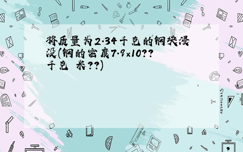 将质量为2.34千克的钢块浸没(钢的密度7.9×10??千克 米??)