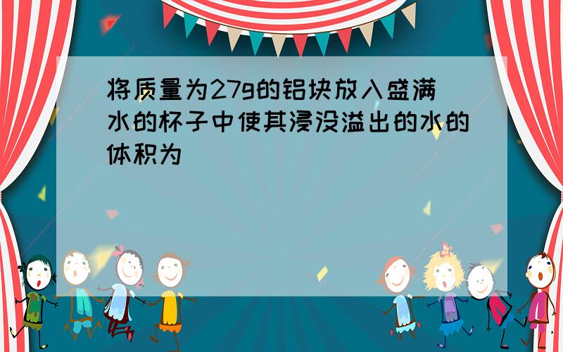 将质量为27g的铝块放入盛满水的杯子中使其浸没溢出的水的体积为