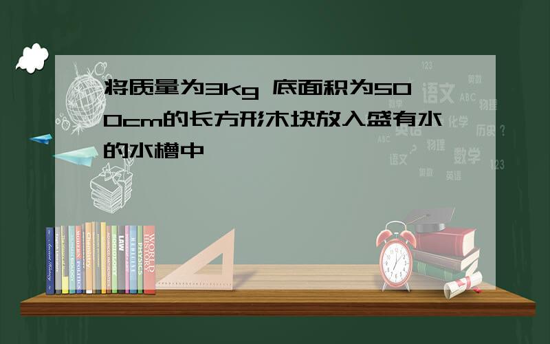 将质量为3kg 底面积为500cm的长方形木块放入盛有水的水槽中