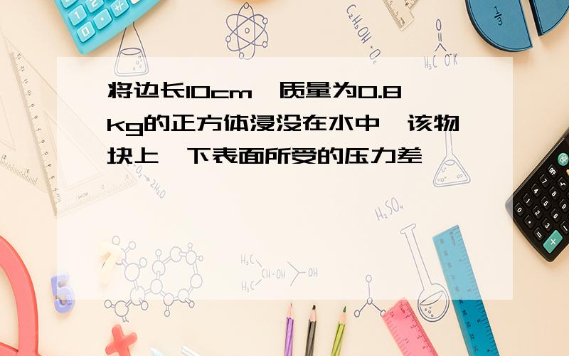 将边长10cm,质量为0.8kg的正方体浸没在水中,该物块上,下表面所受的压力差