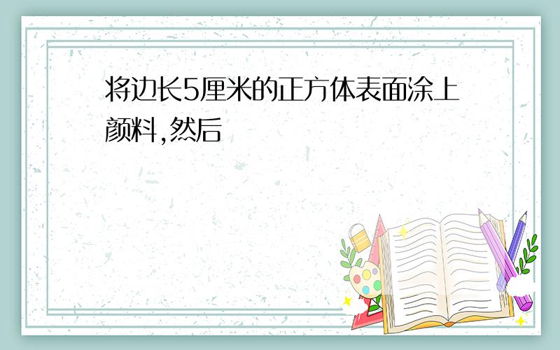 将边长5厘米的正方体表面涂上颜料,然后