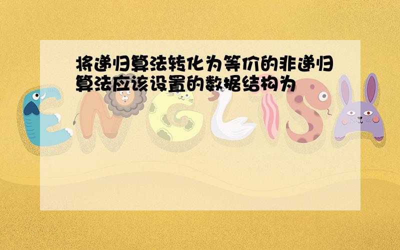 将递归算法转化为等价的非递归算法应该设置的数据结构为