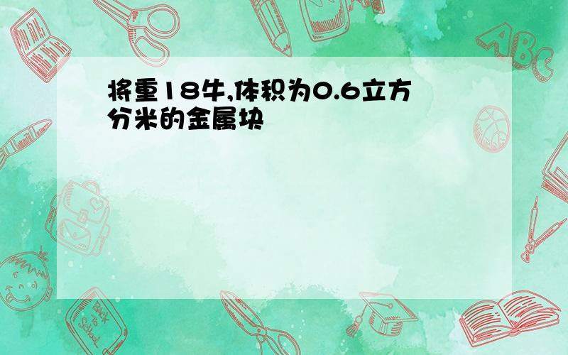 将重18牛,体积为0.6立方分米的金属块