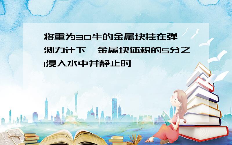 将重为30牛的金属块挂在弹簧测力计下,金属块体积的5分之1浸入水中并静止时