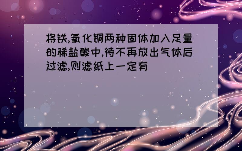 将铁,氧化铜两种固体加入足量的稀盐酸中,待不再放出气体后过滤,则滤纸上一定有