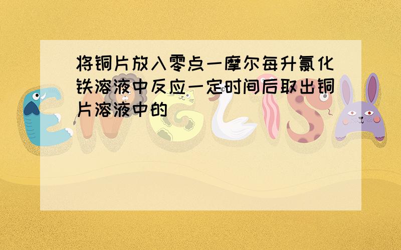 将铜片放入零点一摩尔每升氯化铁溶液中反应一定时间后取出铜片溶液中的