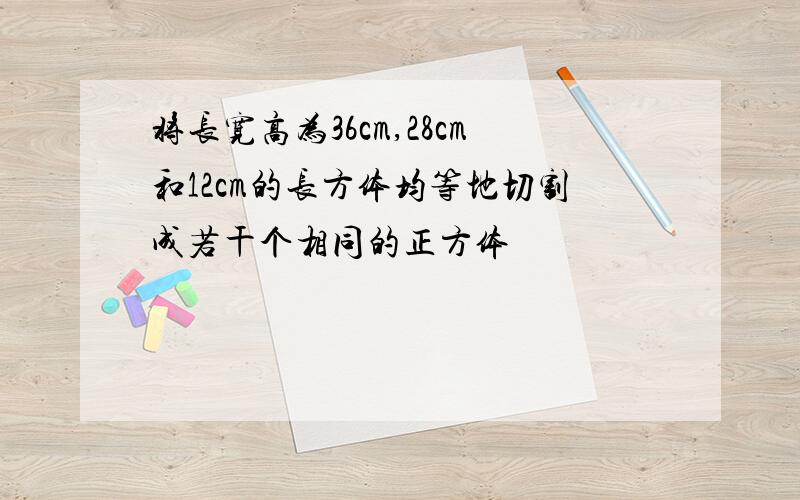 将长宽高为36cm,28cm和12cm的长方体均等地切割成若干个相同的正方体